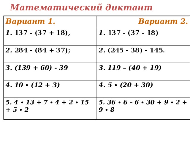 Математический диктант Вариант 1. Вариант 2. 1. 137 - (37 + 18), 1. 137 - (37 - 18) 2. 284 - (84 + 37); 2. (245 - 38) - 145. 3. (139 + 60) - 39 3. 119 – (40 + 19) 4. 10 ∙ (12 + 3) 4. 5 ∙ (20 + 30) 5. 4 ∙ 13 + 7 ∙ 4 + 2 ∙ 15 + 5 ∙ 2 5. 36 ∙ 6 – 6 ∙ 30 + 9 ∙ 2 + 9 ∙ 8 Текст математического диктанта можно распечатать и раздать детям.