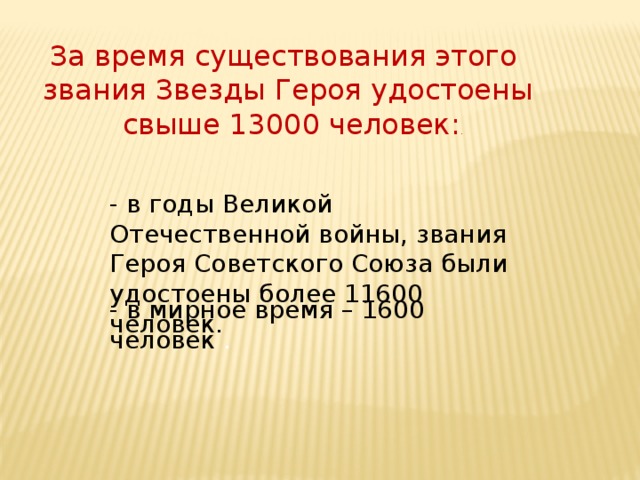 За время существования этого звания Звезды Героя удостоены  свыше 13000 человек: . - в годы Великой Отечественной войны, звания Героя Советского Союза были удостоены более 11600 человек. - в мирное время – 1600 человек .