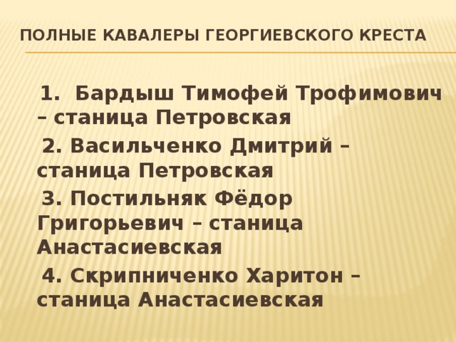 Полные кавалеры Георгиевского креста    1. Бардыш Тимофей Трофимович – станица Петровская  2. Васильченко Дмитрий – станица Петровская  3. Постильняк Фёдор Григорьевич – станица Анастасиевская  4. Скрипниченко Харитон – станица Анастасиевская