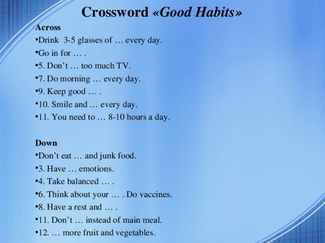 Crossword « Good Habits » Across Drink 3-5 glasses of … every day. Go in for … . 5. Don’t … too much TV. 7. Do morning … every day. 9. Keep good … . 10. Smile and … every day. 11. You need to … 8-10 hours a day.   Down