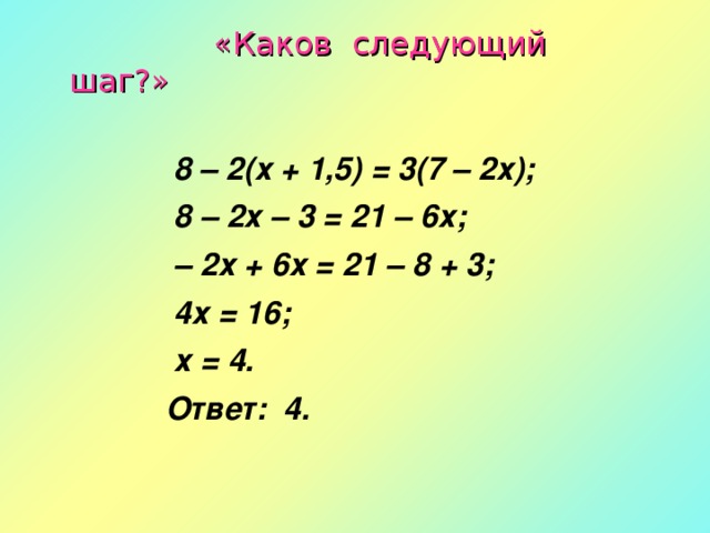 «Каков следующий шаг?»   8 – 2(х + 1,5) = 3(7 – 2х);  8 – 2х – 3 = 21 – 6х; – 2х + 6х = 21 – 8 + 3;  4х = 16;  х = 4.  Ответ: 4.