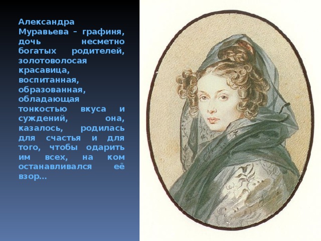 Александра Муравьева – графиня, дочь несметно богатых родителей, золотоволосая красавица, воспитанная, образованная, обладающая тонкостью вкуса и суждений, она, казалось, родилась для счастья и для того, чтобы одарить им всех, на ком останавливался её взор…