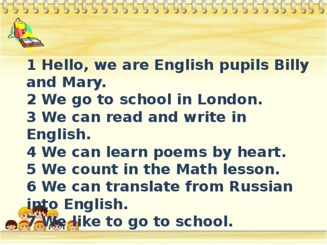 1 Hello, we are English pupils Billy and Mary. 2 We go to school in London. 3 We can read and write in English. 4 We can learn poems by heart. 5 We count in the Math lesson. 6 We can translate from Russian into English. 7 We like to go to school.