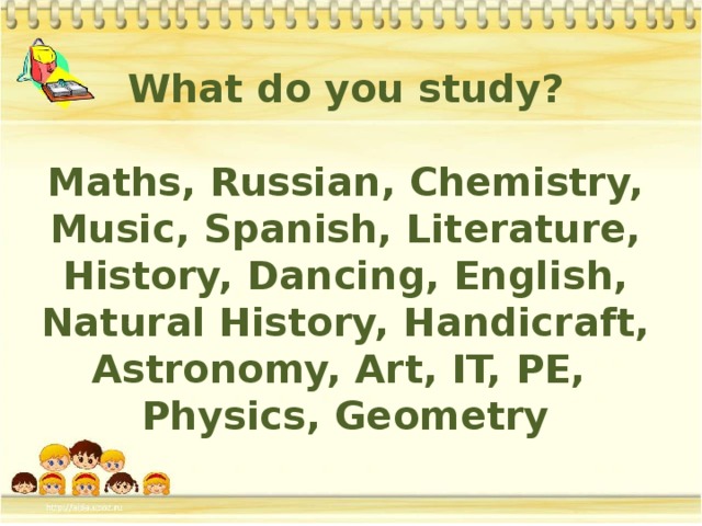 What do you study?  Maths, Russian, Chemistry, Music, Spanish, Literature, History, Dancing, English, Natural History, Handicraft, Astronomy, Art, IT, PE, Physics, Geometry