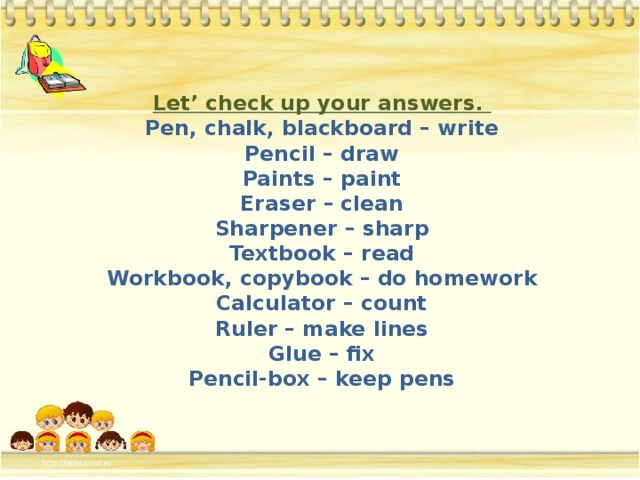 Let’ check up your answers.  Pen, chalk, blackboard – write  Pencil – draw  Paints – paint  Eraser – clean  Sharpener – sharp  Textbook – read  Workbook, copybook – do homework  Calculator – count  Ruler – make lines  Glue – fix  Pencil-box – keep pens