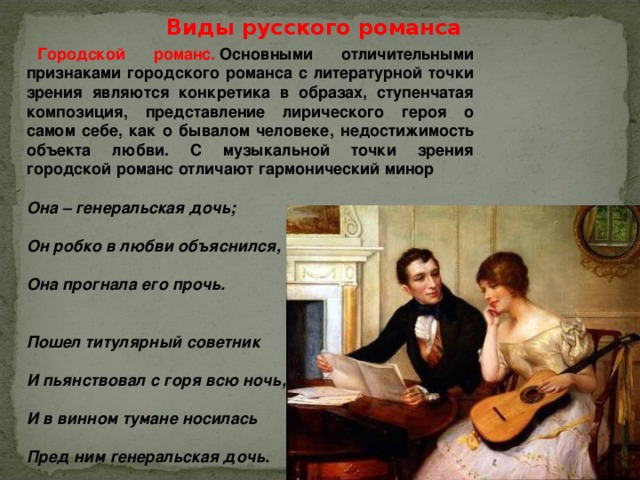 Виды русского романса Городской романс.  Основными отличительными признаками городского романса с литературной точки зрения являются конкретика в образах, ступенчатая композиция, представление лирического героя о самом себе, как о бывалом человеке, недостижимость объекта любви. С музыкальной точки зрения городской романс отличают гармонический минор  Она – генеральская дочь;  Он робко в любви объяснился,  Она прогнала его прочь.   Пошел титулярный советник  И пьянствовал с горя всю ночь,  И в винном тумане носилась  Пред ним генеральская дочь.