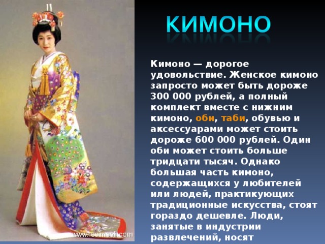 Кимоно — дорогое удовольствие. Женское кимоно запросто может быть дороже 300 000 рублей, а полный комплект вместе с нижним кимоно,  оби ,  таби , обувью и аксессуарами может стоить дороже 600 000 рублей. Один оби может стоить больше тридцати тысяч. Однако большая часть кимоно, содержащихся у любителей или людей, практикующих традиционные искусства, стоят гораздо дешевле. Люди, занятые в индустрии развлечений, носят стандартные кимоно, сделанные не индивидуально, или подержанные кимоно
