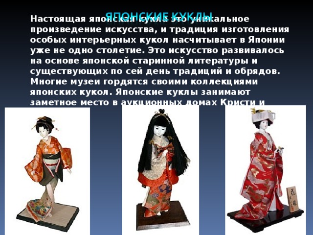 Настоящая японская кукла это уникальное произведение искусства, и традиция изготовления особых интерьерных кукол насчитывает в Японии уже не одно столетие. Это искусство развивалось на основе японской старинной литературы и существующих по сей день традиций и обрядов. Многие музеи гордятся своими коллекциями японских кукол. Японские куклы занимают заметное место в аукционных домах Кристи и Сотби. 