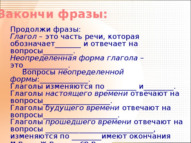 Закончи фразы: Продолжи фразы: Глагол – это часть речи, которая обозначает_______ и отвечает на вопросы________. Неопределенная форма глагола – это____________.  Вопросы неопределенной формы :_____________. Глаголы изменяются по ________ и________. Глаголы настоящего времени отвечают на вопросы__________________. Глаголы будущего времени отвечают на вопросы____________________. Глаголы прошедшего времени отвечают на вопросы _____________________________, изменяются по ________имеют окончания м.р____ ж.р_______ср.р.___