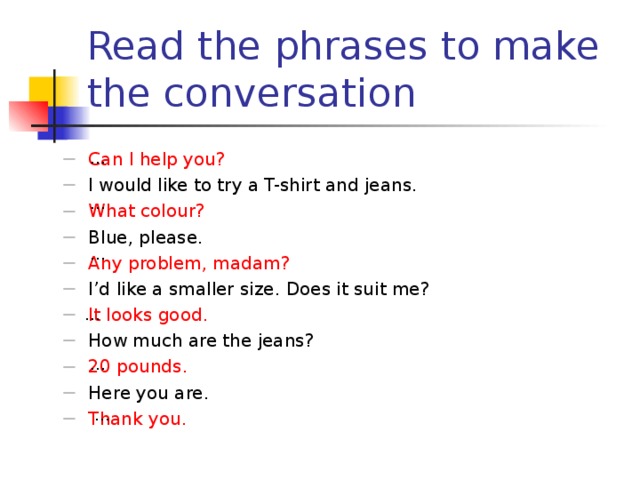 Read the phrases to make the conversation … Can I help you? I would like to try a T-shirt and jeans. What colour? Blue, please. Any problem, madam? I’d like a smaller size. Does it suit me? It looks good. How much are the jeans? 20 pounds. Here you are. Thank you. … … … … …