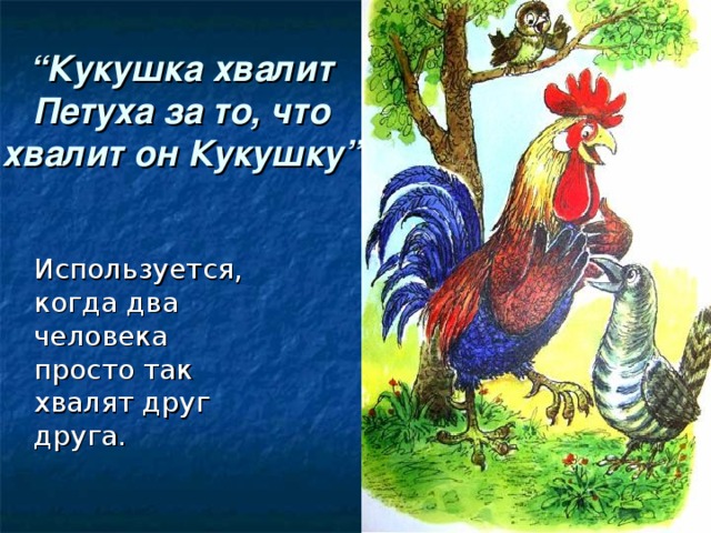 “ Кукушка хвалит Петуха за то, что хвалит он Кукушку ”  Используется, когда два человека просто так хвалят друг друга.