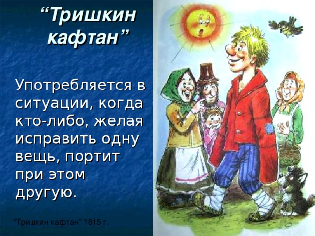 “ Тришкин кафтан ”  Употребляется в ситуации, когда кто-либо, желая исправить одну вещь, портит при этом другую.  Употребляется в ситуации, когда кто-либо, желая исправить одну вещь, портит при этом другую. “ Тришкин кафтан ” 1815 г.