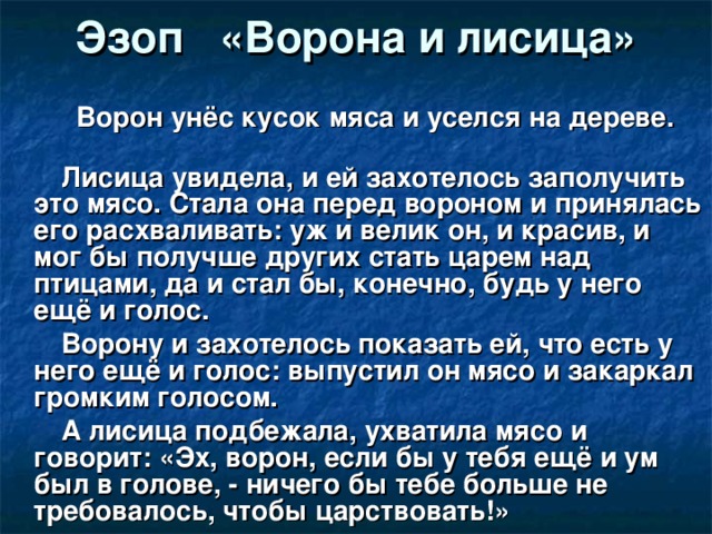 Эзоп «Ворона и лисица»  Ворон унёс кусок мяса и уселся на дереве.  Лисица увидела, и ей захотелось заполучить это мясо. Стала она перед вороном и принялась его расхваливать: уж и велик он, и красив, и мог бы получше других стать царем над птицами, да и стал бы, конечно, будь у него ещё и голос.  Ворону и захотелось показать ей, что есть у него ещё и голос: выпустил он мясо и закаркал громким голосом.  А лисица подбежала, ухватила мясо и говорит: «Эх, ворон, если бы у тебя ещё и ум был в голове, - ничего бы тебе больше не требовалось, чтобы царствовать!»