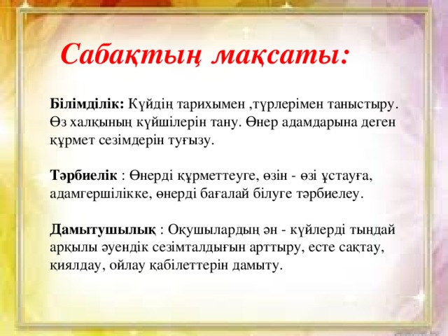 Сабақтың мақсаты: Білімділік: Күйдің тарихымен ,түрлерімен таныстыру.  Өз халқының күйшілерін тану. Өнер адамдарына деген құрмет сезімдерін туғызу.  Тәрбиелік : Өнерді құрметтеуге, өзін - өзі ұстауға, адамгершілікке, өнерді бағалай білуге тәрбиелеу.  Дамытушылық : Оқушылардың ән - күйлерді тыңдай арқылы әуендік сезімталдығын арттыру, есте сақтау, қиялдау, ойлау қабілеттерін дамыту.