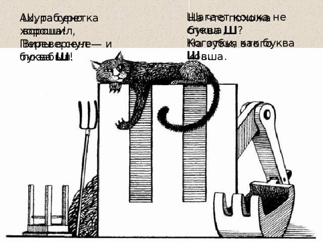 Шагает кошка не спеша,  Коготки, как буква Ш … На что похожа буква Ш ?   На зубья этого ковша. Шура сено ворошил,   Вилы в сене позабыл. Ах, табуретка хороша!   Перевернул — и буква Ш !