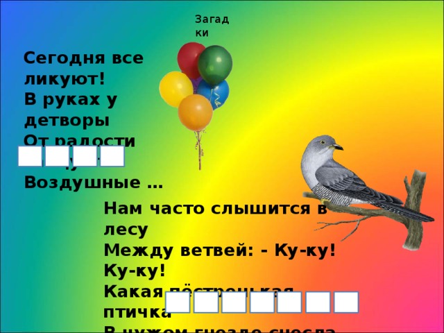 Загадки Сегодня все ликуют!  В руках у детворы   От радости танцуют   Воздушные … Нам часто слышится в лесу  Между ветвей: - Ку-ку! Ку-ку!  Какая пёстренькая птичка  В чужом гнезде снесла яичко?