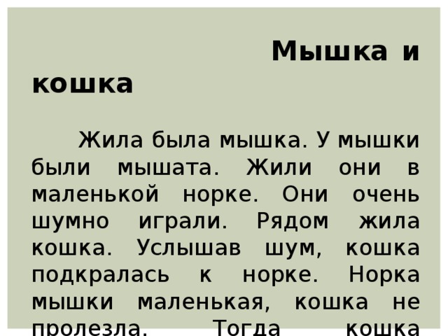 Мышка и кошка  Жила была мышка. У мышки были мышата. Жили они в маленькой норке. Они очень шумно играли. Рядом жила кошка. Услышав шум, кошка подкралась к норке. Норка мышки маленькая, кошка не пролезла. Тогда кошка зашипела на мышат.