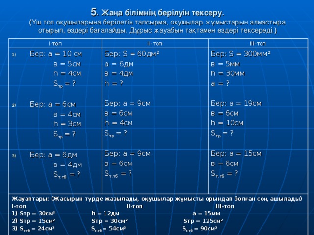 5 . Жаңа білімнің берілуін тексеру.  ( Үш топ оқушыларына берілетін тапсырма, оқушылар жұмыстарын алмастыра отырып, өздері бағалайды. Дұрыс жауабын тақтамен өздері тексереді. ) І-топ ІІ-топ Бер: а  = 10 см ІІІ-топ   в  = 5см   һ = 4 см   S тр  = ? Бер: S  =  60 дм 2 a = 6 дм в = 4 дм h  = ? Бер: a = 9см в = 6см h  = 4см S тр  = ? Бер: a = 9см в = 6см S т.тб  = ? Жауаптары: (Жасырын түрде жазылады, оқушылар жұмысты орындап болған соң ашылады) І-топ ІІ-топ ІІІ-топ 1) S тр = 30c м 2 h = 12 дм а = 15мм 2) S тр = 15см 2 S тр = 30см 2 S тр = 125см 2 3) S т.тб  = 24 см 2 S т.тб  = 5 4 см 2 S т.тб  = 90см 2  Бер: а = 6 см Бер: S  = 300мм 2 в = 5мм h  = 30мм a =  ? Бер: a = 19см в = 6см h  = 10см S тр  = ? Бер: a = 15см в = 6см S т.тб  = ?   в = 4 см   һ = 3 см   S тр  = ? Бер: а = 6дм  в = 4 дм  S т.тб  = ?