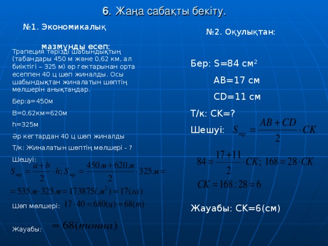 6 . Жаңа сабақты бекіту. № 1. Экономикалық  мазмұнды есеп: № 2. Оқулықтан: Трапеция тәрізді шабындықтың (табандары 450 м және 0,62 км, ал биіктігі – 325 м) әр гектарынан орта есеппен 40 ц шөп жиналды. Осы шабындықтан жиналатын шөптің мөлшерін анықтаңдар. Бер: a=450 м B = 0,62км = 620м h =325м Әр кегтардан 40 ц шөп жиналды Т/к: Жиналатын шөптің мөлшері - ? Шешуі: Шөп мөлшері: Жауабы: Бер: S=84 см 2  AB = 17 см  CD =11 см Т/к: CK=? Шешуі: Жауабы: CK=6( см)