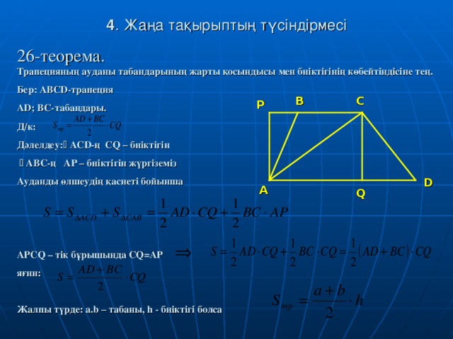 4 . Жаңа тақырыптың түсіндірмесі 26-теорема.   Трапецияның ауданы табандарының жарты қосындысы мен биіктігінің көбейтіндісіне тең. Бер: ABCD -трапеция AD; BC- табандары. Д/к: Дәлелдеу:   ACD -ң CQ – биіктігін    ABC -ң AP – биіктігін жүргіземіз Ауданды өлшеудің қасиеті бойынша    APCQ – тік бұрышында CQ=AP яғни:  Жалпы түрде: a.b – табаны , h - биіктігі болса  B C P D A Q