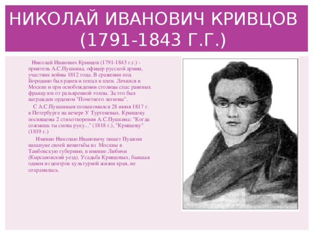 НИКОЛАЙ ИВАНОВИЧ КРИВЦОВ (1791-1843 Г.Г.)  Николай Иванович Кривцов (1791-1843 г.г.) - приятель А.С.Пушкина, офицер русской армии, участник войны 1812 года. В сражении под Бородино был ранен и попал в плен. Лечился в Москве и при освобождении столицы спас раненых французов от разъяренной толпы. За это был награжден орденом 