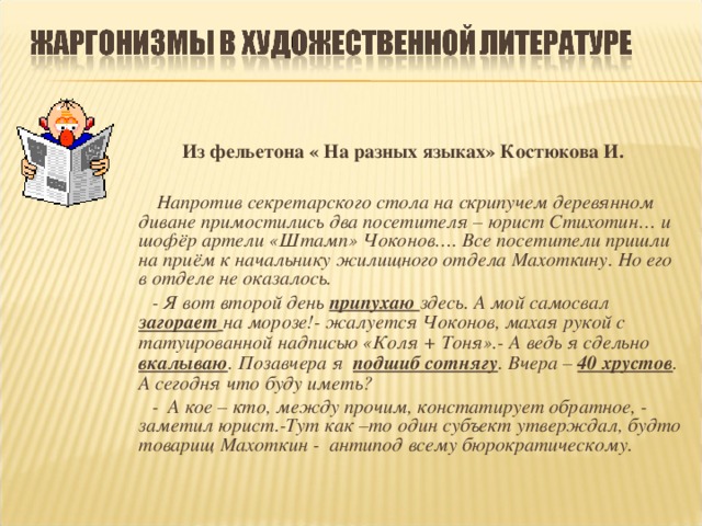 Из фельетона « На разных языках» Костюкова И.   Напротив секретарского стола на скрипучем деревянном диване примостились два посетителя – юрист Стихотин… и шофёр артели «Штамп» Чоконов…. Все посетители пришли на приём к начальнику жилищного отдела Махоткину. Но его в отделе не оказалось.  - Я вот второй день  припухаю здесь. А мой самосвал загорает  на морозе!- жалуется Чоконов, махая рукой с татуированной надписью «Коля + Тоня».- А ведь я сдельно вкалываю . Позавчера я подшиб сотнягу . Вчера – 40 хрустов . А сегодня что буду иметь?  - А кое – кто, между прочим, констатирует обратное, - заметил юрист.-Тут как –то один субъект утверждал, будто товарищ Махоткин - антипод всему бюрократическому.