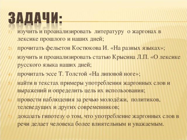 изучить и проанализировать литературу о жаргонах в лексике прошлого и наших дней; прочитать фельетон Костюкова И. «На разных языках»; изучить и проанализировать статью Крысина Л.П. «О лексике русского языка наших дней; прочитать эссе Т. Толстой «На липовой ноге»; найти в текстах примеры употребления жаргонных слов и выражений и определить цель их использования; провести наблюдения за речью молодёжи, политиков, телеведущих и других современников; доказать гипотезу о том, что употребление жаргонных слов в речи делает человека более влиятельным и уважаемым.