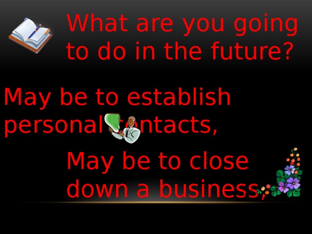 What are you going to do in the future? May be to establish personal contacts, May be to close down a business,