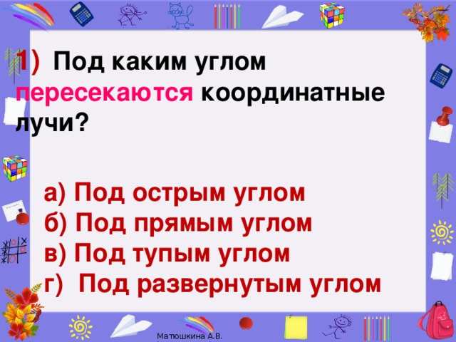 1)      Под каким углом пересекаются координатные лучи?    а) Под острым углом   б) Под прямым углом в) Под тупым углом г) Под развернутым углом