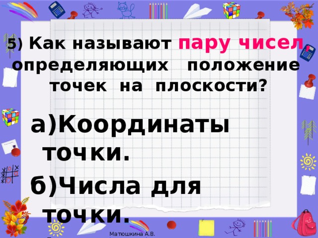 5)  Как называют пару чисел ,  определяющих положение  точек на плоскости?   а)Координаты точки. б)Числа для точки. в)Показатели точки.  