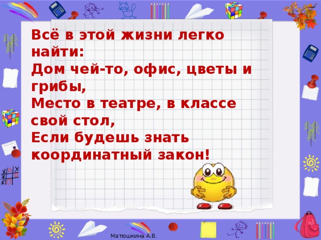 Всё в этой жизни легко найти:  Дом чей-то, офис, цветы и грибы,  Место в театре, в классе свой стол,  Если будешь знать координатный закон!