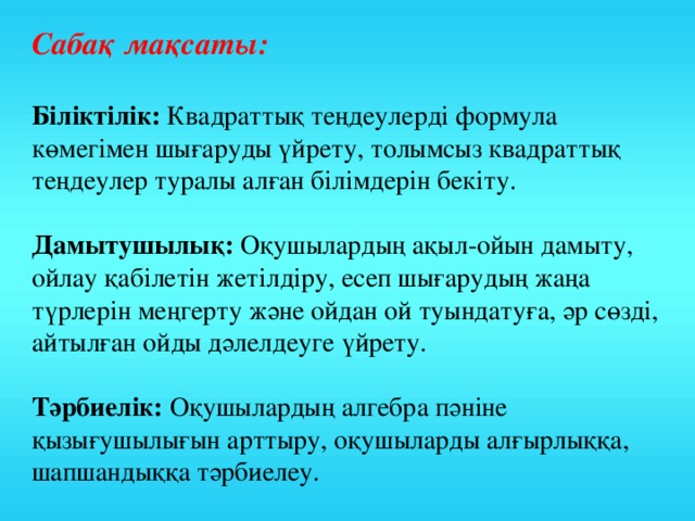 Сабақ мақсаты:  Біліктілік: Квадраттық теңдеулерді формула көмегімен шығаруды үйрету, толымсыз квадраттық теңдеулер туралы алған білімдерін бекіту. Дамытушылық: Оқушылардың ақыл-ойын дамыту, ойлау қабілетін жетілдіру, есеп шығарудың жаңа түрлерін меңгерту және ойдан ой туындатуға, әр сөзді, айтылған ойды дәлелдеуге үйрету. Тәрбиелік: Оқушылардың алгебра пәніне қызығушылығын арттыру, оқушыларды алғырлыққа, шапшандыққа тәрбиелеу.