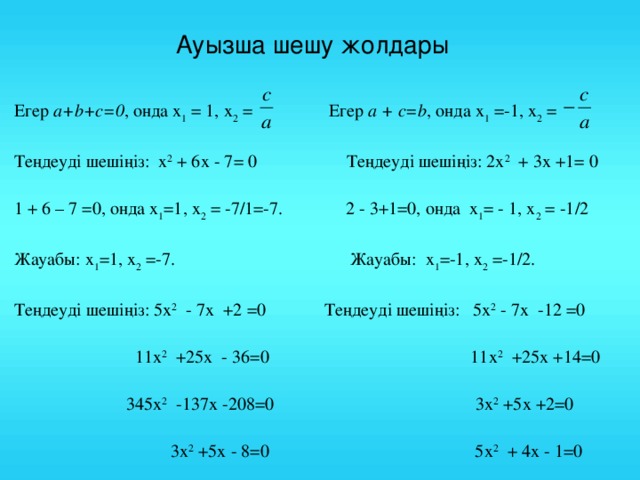 Ауызша шешу жолдары Егер a + b + c =0 , онда х 1 = 1, х 2 =  Егер a + c = b , онда х 1 =-1, х 2 = Теңдеуді шешіңіз:  х 2 + 6х - 7= 0 Теңдеуді шешіңіз: 2 х 2 + 3х +1= 0 1 + 6 – 7 =0, онда х 1 =1, х 2 = -7/1=-7. 2 - 3+1=0, онда х 1 = - 1, х 2 = -1/2 Жауабы: х 1 =1, х 2 =-7. Жауабы: х 1 =-1, х 2 =-1/2. Теңдеуді шешіңіз: 5 х 2 - 7х +2 =0 Теңдеуді шешіңіз: 5 х 2 - 7х -12 =0  11 х 2 +25х - 36=0 11 х 2 +25х +14=0  345 х 2 -137х -208=0 3 х 2 +5х +2=0  3 х 2 +5х - 8=0 5 х 2 + 4х - 1=0  5 х 2 + 4х - 9=0 х 2 + 4х +3=0