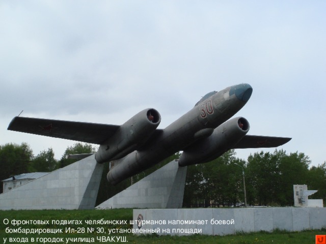 О фронтовых подвигах челябинских штурманов напоминает боевой  бомбардировщик Ил-28 № 30, установленный на площади у входа в городок училища ЧВАКУШ.