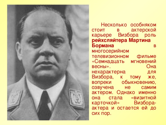 Несколько особняком стоит в актерской карьере Визбора роль рейхсляйтера Мартина Бормана в многосерийном телевизионном фильме «Семнадцать мгновений весны». Она нехарактерна для Визбора, к тому же, вопреки обыкновению, озвучена не самим актером. Однако именно она стала «визитной карточкой» Визбора-актера и остается ей до сих пор.