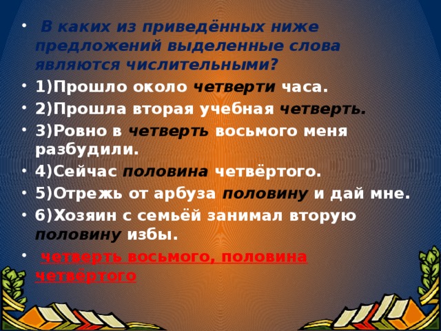 В каких из приведённых ниже предложений выделенные слова являются числительными? 1)Прошло около четверти  часа. 2)Прошла вторая учебная четверть. 3)Ровно в четверть восьмого меня разбудили. 4)Сейчас половина четвёртого. 5)Отрежь от арбуза половину и дай мне. 6)Хозяин с семьёй занимал вторую половину избы.  четверть восьмого, половина четвёртого