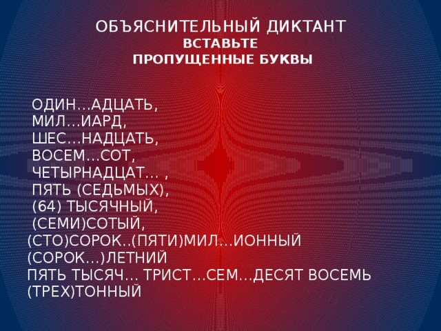 ОБЪЯСНИТЕЛЬНЫЙ ДИКТАНТ  ВСТАВЬТЕ  ПРОПУЩЕННЫЕ БУКВЫ  ОДИН…АДЦАТЬ,  МИЛ…ИАРД,  ШЕС…НАДЦАТЬ,  ВОСЕМ…СОТ,  ЧЕТЫРНАДЦАТ… ,  ПЯТЬ (СЕДЬМЫХ),  (64) ТЫСЯЧНЫЙ,  (СЕМИ)СОТЫЙ, (СТО)СОРОК..(ПЯТИ)МИЛ…ИОННЫЙ (СОРОК…)ЛЕТНИЙ ПЯТЬ ТЫСЯЧ… ТРИСТ…СЕМ…ДЕСЯТ ВОСЕМЬ (ТРЕХ)ТОННЫЙ