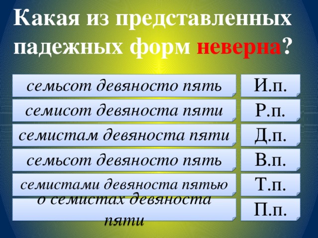 Какая из представленных падежных форм неверна ? семьсот девяносто пять И.п. семисот девяноста пяти Р.п. семистам девяноста пяти Д.п. семьсот девяносто пять В.п. семистами девяноста пятью Т.п. о семистах девяноста пяти П.п.