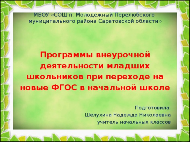 МБОУ «СОШ п. Молодежный Перелюбского  муниципального района Саратовской области» Программы внеурочной деятельности младших школьников при переходе на новые ФГОС в начальной школе  Подготовила: Шелухина Надежда Николаевна учитель начальных классов