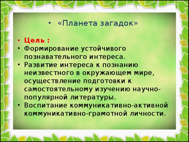 «Планета загадок»  Цель :  Формирование устойчивого познавательного интереса. Развитие интереса к познанию неизвестного в окружающем мире, осуществление подготовки к самостоятельному изучению научно-популярной литературы. Воспитание коммуникативно-активной коммуникативно-грамотной личности.