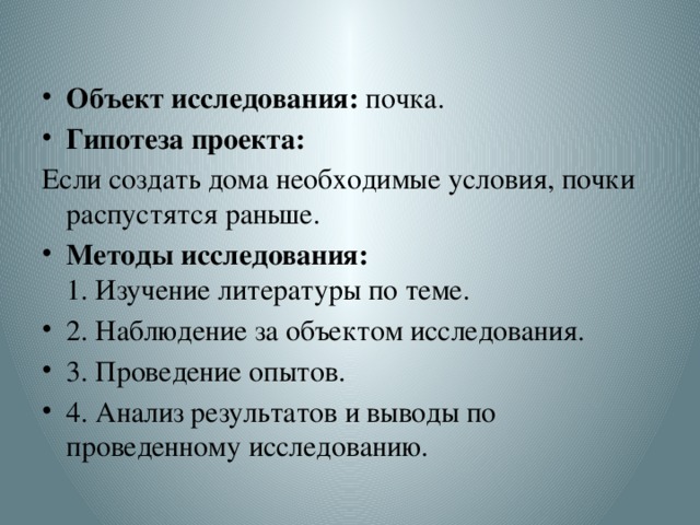 Объект исследования: почка. Гипотеза проекта: Если создать дома необходимые условия, почки распустятся раньше. Методы исследования:   1. Изучение литературы по теме. 2. Наблюдение за объектом исследования. 3. Проведение опытов. 4. Анализ результатов и выводы по проведенному исследованию. 