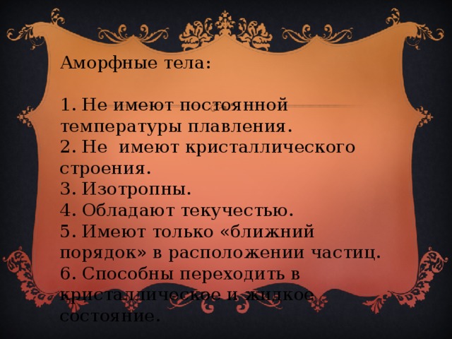 Аморфные тела: 1. Не имеют постоянной температуры плавления. 2. Не имеют кристаллического строения. 3. Изотропны. 4. Обладают текучестью. 5. Имеют только «ближний порядок» в расположении частиц. 6. Способны переходить в кристаллическое и жидкое состояние.