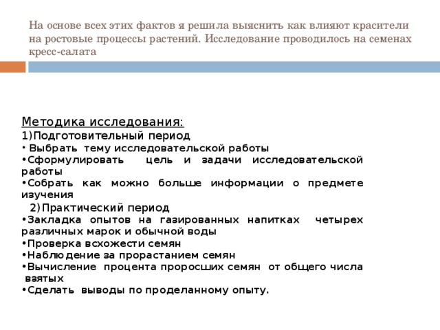 На основе всех этих фактов я решила выяснить как влияют красители на ростовые процессы растений. Исследование проводилось на семенах кресс-салата Методика исследования: 1)Подготовительный период  Выбрать тему исследовательской работы Сформулировать цель и задачи исследовательской работы Собрать как можно больше информации о предмете изучения  2)Практический период