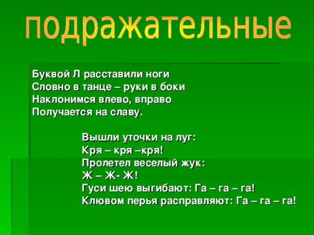 Буквой Л расставили ноги Словно в танце – руки в боки Наклонимся влево, вправо Получается на славу.   Вышли уточки на луг:  Кря – кря –кря!  Пролетел веселый жук:  Ж – Ж- Ж!  Гуси шею выгибают: Га – га – га!  Клювом перья расправляют: Га – га – га!