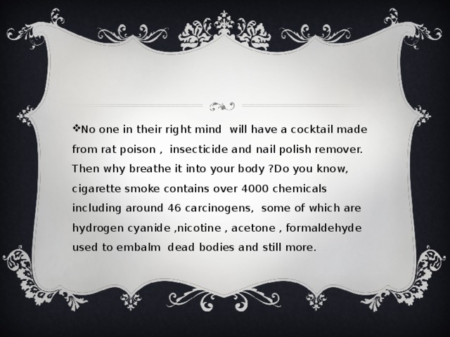 No one in their right mind will have a cocktail made from rat poison , insecticide and nail polish remover. Then why breathe it into your body ?Do you know, cigarette smoke contains over 4000 chemicals including around 46 carcinogens, some of which are hydrogen cyanide ,nicotine , acetone , formaldehyde used to embalm dead bodies and still more.