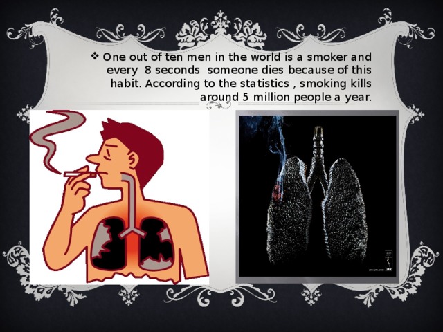 One out of ten men in the world is a smoker and every 8 seconds someone dies because of this habit. According to the statistics , smoking kills around 5 million people a year.