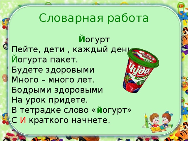 Словарная работа Й огурт Пейте, дети , каждый день Й огурта пакет. Будете здоровыми Много – много лет. Бодрыми здоровыми На урок придете. В тетрадке слово « й огурт» С И краткого начнете.