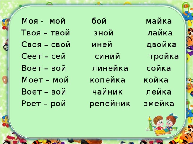 Моя - мой бой майка Твоя – твой зной лайка Своя – свой иней двойка Сеет – сей синий тройка Воет – вой линейка сойка Моет – мой копейка койка Воет – вой чайник лейка Роет – рой репейник змейка