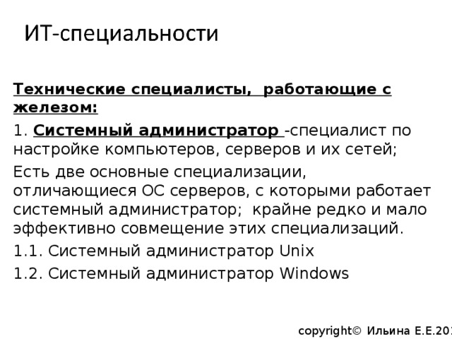 Технические специалисты, работающие с железом: 1. Системный администратор -специалист по настройке компьютеров, серверов и их сетей; Есть две основные специализации, отличающиеся ОС серверов, с которыми работает системный администратор; крайне редко и мало эффективно совмещение этих специализаций. 1.1. Системный администратор Unix 1.2. Системный администратор Windows copyright© Ильина Е.Е.2014