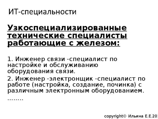 Узкоспециализированные технические специалисты работающие с железом: 1. Инженер связи -специалист по настройке и обслуживанию оборудования связи. 2. Инженер -электронщик -специалист по работе (настройка, создание, починка) с различным электронным оборудованием. …… .. copyright© Ильина Е.Е.2014